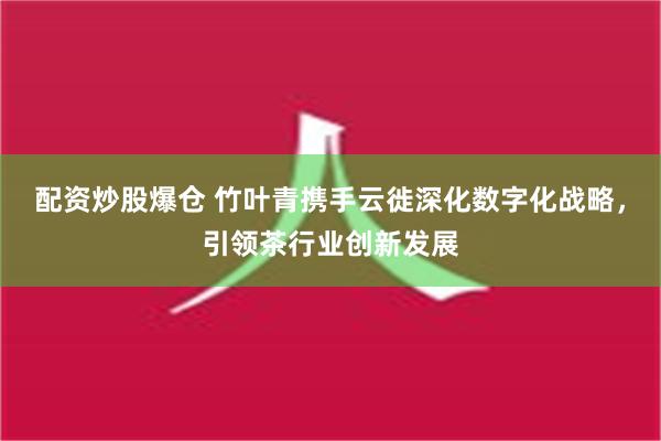 配资炒股爆仓 竹叶青携手云徙深化数字化战略，引领茶行业创新发展