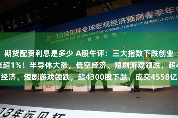 期货配资利息是多少 A股午评：三大指数下跌创业板指跌1%，科创50涨超1%！半导体大涨，低空经济、短剧游戏领跌，超4300股下跌，成交4558亿