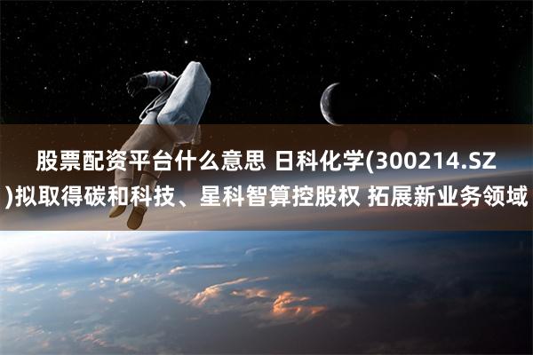 股票配资平台什么意思 日科化学(300214.SZ)拟取得碳和科技、星科智算控股权 拓展新业务领域