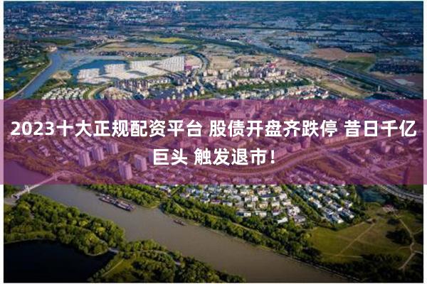 2023十大正规配资平台 股债开盘齐跌停 昔日千亿巨头 触发退市！