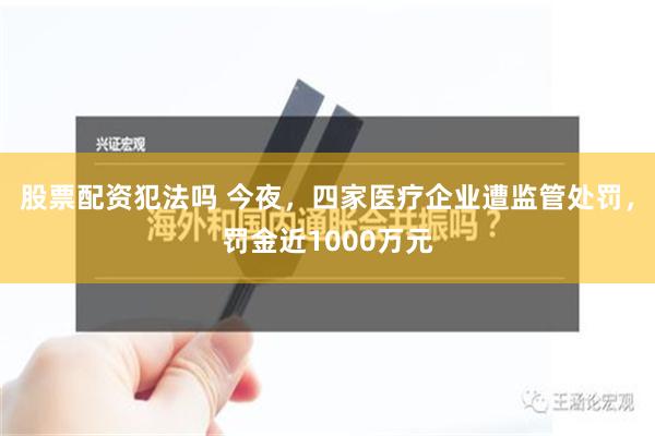 股票配资犯法吗 今夜，四家医疗企业遭监管处罚，罚金近1000万元