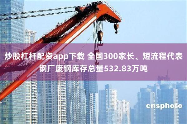 炒股杠杆配资app下载 全国300家长、短流程代表钢厂废钢库存总量532.83万吨