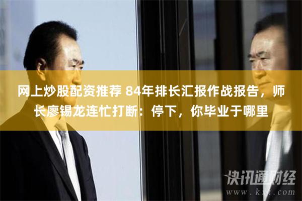 网上炒股配资推荐 84年排长汇报作战报告，师长廖锡龙连忙打断：停下，你毕业于哪里