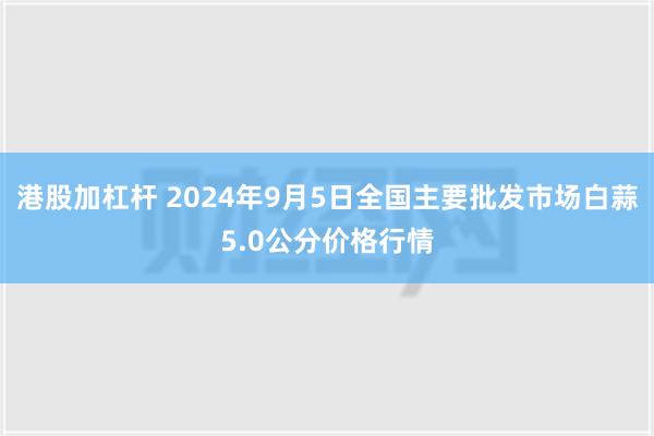 港股加杠杆 2024年9月5日全国主要批发市场白蒜5.0公分价格行情