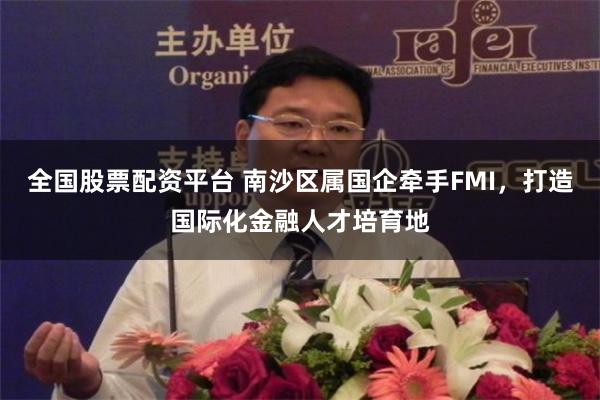 全国股票配资平台 南沙区属国企牵手FMI，打造国际化金融人才培育地