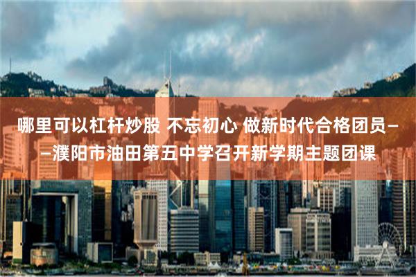 哪里可以杠杆炒股 不忘初心 做新时代合格团员——濮阳市油田第五中学召开新学期主题团课