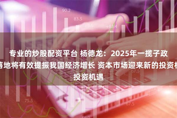 专业的炒股配资平台 杨德龙：2025年一揽子政策落地将有效提振我国经济增长 资本市场迎来新的投资机遇