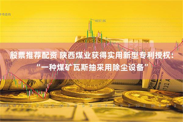 股票推荐配资 陕西煤业获得实用新型专利授权：“一种煤矿瓦斯抽采用除尘设备”