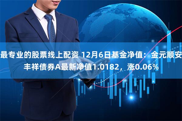 最专业的股票线上配资 12月6日基金净值：金元顺安丰祥债券A最新净值1.0182，涨0.06%