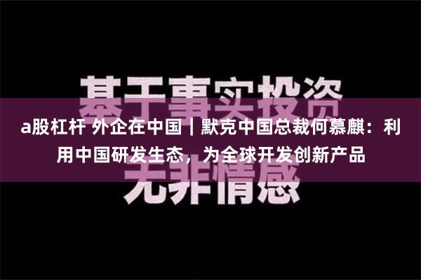 a股杠杆 外企在中国｜默克中国总裁何慕麒：利用中国研发生态，为全球开发创新产品